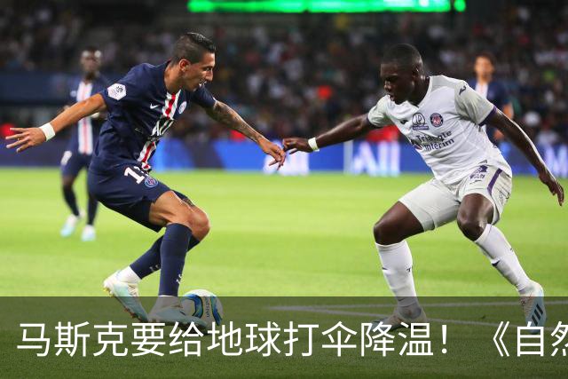 马斯克要给地球打伞降温！《自然》：5000颗卫星7000万吨，或降温1℃